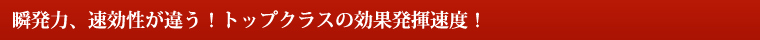 瞬発力、速効性が違う!トップクラスの効果発揮速度! 瞬発力、速効性が違う!トップクラスの効果発揮速度!